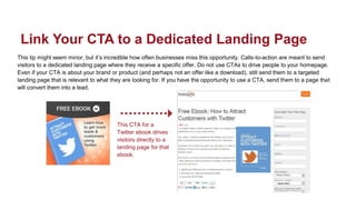 This tip might seem minor, but it’s incredible how often businesses miss this opportunity. Calls-to-action are meant to send
visitors to a dedicated landing page where they receive a specific offer. Do not use CTAs to drive people to your homepage.
Even if your CTA is about your brand or product (and perhaps not an offer like a download), still send them to a targeted
landing page that is relevant to what they are looking for. If you have the opportunity to use a CTA, send them to a page that
will convert them into a lead.
Link Your CTA to a Dedicated Landing Page
This CTA for a
Twitter ebook drives
visitors directly to a
landing page for that
ebook.
 