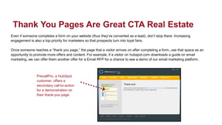 Even if someone completes a form on your website (thus they’ve converted as a lead), don’t stop there. Increasing
engagement is also a top priority for marketers so that prospects turn into loyal fans.
Once someone reaches a “thank you page,” the page that a visitor arrives on after completing a form, use that space as an
opportunity to promote more offers and content. For example, if a visitor on hubspot.com downloads a guide on email
marketing, we can offer them another offer for a Email RFP for a chance to see a demo of our email marketing platform.
Thank You Pages Are Great CTA Real Estate
PrecallPro, a HubSpot
customer, offers a
secondary call-to-action
for a demonstration on
their thank-you page.
 
