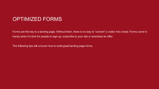 Forms are the key to a landing page. Without them, there is no way to “convert” a visitor into a lead. Forms come in
handy when it’s time for people to sign-up, subscribe to your site or download an offer.
The following tips will uncover how to build great landing page forms.
OPTIMIZED FORMS
 