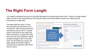 You might be wondering how much or how little information you should require with a form. There is no magic answer
when it comes to how many fields your form should contain but the best balance would be to collect only the
information you really need.
The fewer fields you have in a form,
the more likely you will receive more
conversions. This is because with each
new field you add to a form, it creates
friction (more work for the visitor) and
fewer conversions. A longer form looks
like more work and sometimes it will be
avoided all together. But on the other
hand, the more fields you require, the
better quality those leads might be.
The best way to determine what works
best is to test it.
The Right Form Length
 