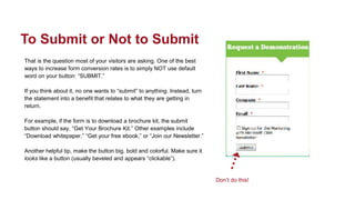 That is the question most of your visitors are asking. One of the best
ways to increase form conversion rates is to simply NOT use default
word on your button: “SUBMIT.”
If you think about it, no one wants to “submit” to anything. Instead, turn
the statement into a benefit that relates to what they are getting in
return.
For example, if the form is to download a brochure kit, the submit
button should say, “Get Your Brochure Kit.” Other examples include
“Download whitepaper,” “Get your free ebook,” or “Join our Newsletter.”
Another helpful tip, make the button big, bold and colorful. Make sure it
looks like a button (usually beveled and appears “clickable”).
To Submit or Not to Submit
Don’t do this!
 