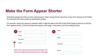 Sometimes people won’t fill out a form just because it “looks” long and time-consuming. If your form requires a lot of fields,
try making the form look shorter by adjusting the styling.
For example, reduce the spacing in between fields or align the titles to the left of each field instead of above it so that the
form appears shorter. If the form covers less space on the page, it may seem as if you’re asking for less.
Make the Form Appear Shorter
Both forms have the same amount of fields, but
version A might look shorter than B on the page.
 