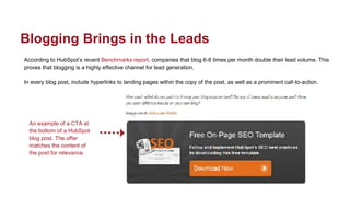 According to HubSpot’s recent Benchmarks report, companies that blog 6-8 times per month double their lead volume. This
proves that blogging is a highly effective channel for lead generation.
In every blog post, include hyperlinks to landing pages within the copy of the post, as well as a prominent call-to-action.
Blogging Brings in the Leads
An example of a CTA at
the bottom of a HubSpot
blog post. The offer
matches the content of
the post for relevance.
 