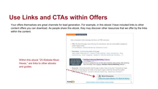 Your offers themselves are great channels for lead generation. For example, in this ebook I have included links to other
content offers you can download. As people share this ebook, they may discover other resources that we offer by the links
within the content.
Use Links and CTAs within Offers
Within this ebook “25 Website Must-
Haves,” are links to other ebooks
and guides.
 
