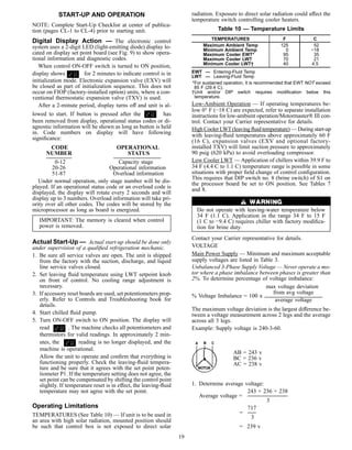 START-UP AND OPERATION
NOTE: Complete Start-Up Checklist at center of publica-
tion (pages CL-1 to CL-4) prior to starting unit.
Digital Display Action — The electronic control
system uses a 2-digit LED (light-emitting diode) display lo-
cated on display set point board (see Fig. 9) to show opera-
tional information and diagnostic codes.
When control ON-OFF switch is turned to ON position,
display shows for 2 minutes to indicate control is in
initialization mode. Electronic expansion valve (EXV) will
be closed as part of initialization sequence. This does not
occur on FIOP (factory-installed option) units, where a con-
ventional thermostatic expansion valve (TXV) is used.
After a 2-minute period, display turns off and unit is al-
lowed to start. If button is pressed after the has
been removed from display, operational status codes or di-
agnostic information will be shown as long as button is held
in. Code numbers on display will have following
signiﬁcance:
CODE OPERATIONAL
NUMBER STATUS
0-12 Capacity stage
20-26 Operational information
51-87 Overload information
Under normal operation, only stage number will be dis-
played. If an operational status code or an overload code is
displayed, the display will rotate every 2 seconds and will
display up to 3 numbers. Overload information will take pri-
ority over all other codes. The codes will be stored by the
microprocessor as long as board is energized.
IMPORTANT: The memory is cleared when control
power is removed.
Actual Start-Up — Actual start-up should be done only
under supervision of a qualiﬁed refrigeration mechanic.
1. Be sure all service valves are open. The unit is shipped
from the factory with the suction, discharge, and liquid
line service valves closed.
2. Set leaving ﬂuid temperature using LWT setpoint knob
on front of control. No cooling range adjustment is
necessary.
3. If accessory reset boards are used, set potentiometers prop-
erly. Refer to Controls and Troubleshooting book for
details.
4. Start chilled ﬂuid pump.
5. Turn ON-OFF switch to ON position. The display will
read . The machine checks all potentiometers and
thermistors for valid readings. In approximately 2 min-
utes, the reading is no longer displayed, and the
machine is operational.
Allow the unit to operate and conﬁrm that everything is
functioning properly. Check the leaving-ﬂuid tempera-
ture and be sure that it agrees with the set point poten-
tiometer P1. If the temperature setting does not agree, the
set point can be compensated by shifting the control point
slightly. If temperature reset is in effect, the leaving-ﬂuid
temperature may not agree with the set point.
Operating Limitations
TEMPERATURES (See Table 10) — If unit is to be used in
an area with high solar radiation, mounted position should
be such that control box is not exposed to direct solar
radiation. Exposure to direct solar radiation could affect the
temperature switch controlling cooler heaters.
Table 10 — Temperature Limits
TEMPERATURES F C
Maximum Ambient Temp 125 52
Minimum Ambient Temp 0 −18
Maximum Cooler EWT* 95 35
Maximum Cooler LWT 70 21
Minimum Cooler LWT† 40 4.5
EWT — Entering-Fluid Temp
LWT — Leaving-Fluid Temp
*For sustained operation, it is recommended that EWT NOT exceed
85 F (29.4 C).
†Unit and/or DIP switch requires modiﬁcation below this
temperature.
Low-Ambient Operation — If operating temperatures be-
low 0° F (−18 C) are expected, refer to separate installation
instructions for low-ambient operation/Motormaster® III con-
trol. Contact your Carrier representative for details.
High Cooler LWT(leaving ﬂuid temperature) — During start-up
with leaving-ﬂuid temperatures above approximately 60 F
(16 C), expansion valves (EXV and optional factory-
installed TXV) will limit suction pressure to approximately
90 psig (620 kPa) to avoid overloading compressor.
Low Cooler LWT — Application of chillers within 39.9 F to
34 F (4.4 C to 1.1 C) temperature range is possible in some
situations with proper ﬁeld change of control conﬁguration.
This requires that DIP switch no. 8 (brine switch) of S1 on
the processor board be set to ON position. See Tables 7
and 8.
Do not operate with leaving-water temperature below
34 F (1.1 C). Application in the range 34 F to 15 F
(1 C to −9.4 C) requires chiller with factory modiﬁca-
tion for brine duty.
Contact your Carrier representative for details.
VOLTAGE
Main Power Supply — Minimum and maximum acceptable
supply voltages are listed in Table 3.
Unbalanced 3-Phase Supply Voltage — Never operate a mo-
tor where a phase imbalance between phases is greater than
2%. To determine percentage of voltage imbalance:
max voltage deviation
from avg voltage
% Voltage Imbalance = 100 x
average voltage
The maximum voltage deviation is the largest difference be-
tween a voltage measurement across 2 legs and the average
across all 3 legs.
Example: Supply voltage is 240-3-60.
AB = 243 v
BC = 236 v
AC = 238 v
1. Determine average voltage:
243 + 236 + 238
Average voltage =
3
717
=
3
= 239 v
19
 