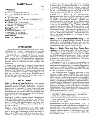 CONTENTS (cont)
Page
Thermistors . . . . . . . . . . . . . . . . . . . . . . . . . . . . . . . . 30
• LOCATION
• REPLACING THERMISTOR T2
• REPLACING THERMISTORS T1, T5, T6, T7,
AND T8
• THERMISTORS T3 AND T4
• THERMISTOR/TEMPERATURE SENSOR CHECK
Safety Devices . . . . . . . . . . . . . . . . . . . . . . . . . . . . . . 31
• COMPRESSOR PROTECTION
• LOW OIL PRESSURE PROTECTION
• CRANKCASE HEATERS
• COOLER PROTECTION
Relief Devices . . . . . . . . . . . . . . . . . . . . . . . . . . . . . . 32
• HIGH-SIDE PROTECTION
• LOW-SIDE PROTECTION
• COMPRESSOR PROTECTION
Other Safeties . . . . . . . . . . . . . . . . . . . . . . . . . . . . . . 32
START-UP CHECKLIST . . . . . . . . . . . . . . CL-1 to CL-4
INTRODUCTION
These instructions cover installation, start-up and service
of 30GT040-070 Flotronic™ liquid chillers with electronic
controls and units with factory-installed options (FIOPs).
Standard chillers are equipped with electronic expansion
valves (EXVs) and FIOP units have conventional thermo-
static expansion valves (TXVs) and liquid line solenoid valves
(LLSVs). Differences in quick test procedures and operation
sequence should be carefully noted when following these
instructions.
Inspect the unit upon arrival for damage. If damage is found,
ﬁle a claim right away with the shipping company. When
considering location for the unit, be sure to consult National
Electrical Code (NEC, U.S.A.) and local code requirements.
Allow sufficient space for airﬂow, wiring, piping, and ser-
vice. See Fig. 1 and 2. Be sure surface beneath the unit is
level, and is capable of supporting the operating weight of
the unit. See Fig. 3 and Tables 1 and 2.
INSTALLATION
Step 1— Rig and Place the Unit — These units are
designed for overhead rigging. Lifting holes are provided in
frame base channels (see rigging label on unit). Use spreader
bars or frame to keep cables or chains clear of unit sides.
Run cables to a central suspension point so that angle from
horizontal is not less than 45 degrees. Raise and set down
unit carefully. Export units and domestic units with skids are
rigged and placed as described below.
DOMESTIC UNITS — Standard units are shipped without
skids. If overhead rigging is not possible, place chiller on
skid or pad for rolling or dragging. When rolling, use mini-
mum of 3 rollers. When dragging, pull the pad. Do not apply
force to the unit. When in ﬁnal position, raise from above to
lift unit off the pad.
EXPORT UNITS AND DOMESTIC UNITS WITH SKIDS
— All units are mounted on skids with vertical coil protec-
tion. At the job site, leave unit on the skid until unit is in
ﬁnal position. While on the skid, the unit can be rolled or
skidded on the ﬂoor, with force applied to the skid, not the
unit. When the skid is removed, the unit must be handled by
overhead rigging as described previously. If it is necessary
to remove the skid before the unit is in ﬁnal position and
unit can be dragged, place unit on a large pad and drag by
the pad. Do not apply force to the unit. When in ﬁnal po-
sition, raise from above to lift unit off the pad.
PLACING UNIT — Refer to Fig. 1 and 2 for airﬂow clear-
ances. Provide ample room for servicing and removing cooler,
depending on unit location. Refer to cooler dimensions in
Fig. 1 and 2. For multiple units, allow 8 ft (2440 mm) sepa-
ration between units for airﬂow and service. Placement area
must be level and strong enough to support operating weight
of unit (see Fig. 3 and Tables 1 and 2). Weights at unit sup-
port points are shown in Fig. 3. Bolt unit securely to pad
when unit is positioned and leveled. Fasteners for mounting
unit are ﬁeld supplied. Check that unit is mounted levelly to
ensure proper oil return to compressors. If vibration isola-
tors (ﬁeld supplied) are required for a particular installation,
refer to unit weight distribution in Fig. 3 to aid in proper
selection of isolators.
Step 2 — Check Compressor Mounting — All
compressors on 30GT040-070 units are mounted on pans and
are held down by 4 bolts during shipment. After unit is in-
stalled, loosen each of these bolts until the ﬂat washer can
be moved with ﬁnger pressure. See Fig. 4 and 5.
Step 3 — Cooler Fluid and Drain Piping Con-
nections — When facing cooler side of unit, inlet (re-
turn) ﬂuid connection is on the right, nearest the control box.
Outlet (supply) ﬂuid connection is on the left. The cooler
has ﬂuid-side victaulic-type connections (follow connection
directions as provided by the coupling manufacturer). If ac-
cessory grilles have been added, holes must be cut in grilles
for ﬁeld piping and insulation.
Although cooler has an air vent, it is recommended that
ﬁeld-supplied air vents be installed at the highest point in
the system to facilitate servicing. Field-supplied shut-off valves
should also be installed to facilitate servicing and ﬂow bal-
ancing. Locate valves in return and supply cooler ﬂuid lines
as close to the chiller as possible.
Upon completion of the ﬁeld piping installation, in areas
where the piping is exposed to 32 F (0° C) or lower ambient
temperatures, freeze-up protection is recommended using in-
hibited ethylene glycol (or other suitable corrosion-inhibitive
antifreeze) and electric heater tapes. Heater tapes should have
a rating for area ambient temperatures, and should be cov-
ered with a suitable thickness of closed-cell insulation. Route
power for the heater tapes from a separate fused disconnect.
Mount the disconnect within sight from the unit as pre-
scribed by local or NEC codes. Identify disconnect as heater
tape power source, with warning that power must not be turned
off except when servicing the unit.
IMPORTANT: Before starting unit, be sure all of the
air has been purged from the system.
A drain connection is located at leaving ﬂuid (supply) end
of cooler. See Fig. 1 and 2.
PREPARATION FOR YEAR-ROUND OPERATION — If
unit is to operate all year round, add sufficient inhibited eth-
ylene glycol (or other suitable corrosion-inhibitive anti-
freeze) to the cooler water to prevent freeze-up under cold
operating conditions. Consult local water authority on char-
acteristics of area water and a recommended inhibitor for
the cooler ﬂuid loop.
2
 