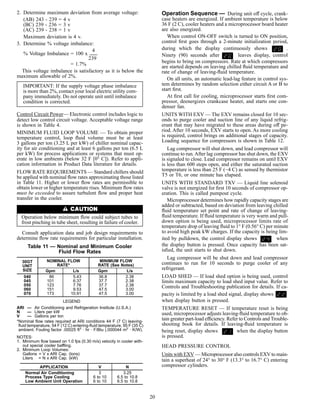 2. Determine maximum deviation from average voltage:
(AB) 243 - 239 = 4 v
(BC) 239 - 236 = 3 v
(AC) 239 - 238 = 1 v
Maximum deviation is 4 v.
3. Determine % voltage imbalance:
4
% Voltage Imbalance = 100 x
239
= 1.7%
This voltage imbalance is satisfactory as it is below the
maximum allowable of 2%.
IMPORTANT: If the supply voltage phase imbalance
is more than 2%, contact your local electric utility com-
pany immediately. Do not operate unit until imbalance
condition is corrected.
Control Circuit Power— Electronic control includes logic to
detect low control circuit voltage. Acceptable voltage range
is shown in Table 4.
MINIMUM FLUID LOOP VOLUME — To obtain proper
temperature control, loop ﬂuid volume must be at least
3 gallons per ton (3.25 L per kW) of chiller nominal capac-
ity for air conditioning and at least 6 gallons per ton (6.5 L
per kW) for process applications or systems that must op-
erate in low ambients (below 32 F [0° C]). Refer to appli-
cation information in Product Data literature for details.
FLOW RATE REQUIREMENTS — Standard chillers should
be applied with nominal ﬂow rates approximating those listed
in Table 11. Higher or lower ﬂow rates are permissible to
obtain lower or higher temperature rises. Minimum ﬂow rates
must be exceeded to assure turbulent ﬂow and proper heat
transfer in the cooler.
Operation below minimum ﬂow could subject tubes to
frost pinching in tube sheet, resulting in failure of cooler.
Consult application data and job design requirements to
determine ﬂow rate requirements for particular installation.
Table 11 — Nominal and Minimum Cooler
Fluid Flow Rates
30GT
UNIT
SIZE
NOMINAL FLOW
RATE*
MINIMUM FLOW
RATE (See Notes)
Gpm L/s Gpm L/s
040 86 5.43 36.8 2.38
045 101 6.37 37.7 2.38
050 123 7.76 37.7 2.38
060 151 9.53 47.5 3.00
070 173 10.91 47.5 3.00
LEGEND
ARI — Air Conditioning and Refrigeration Institute (U.S.A.)
N — Liters per kW
V — Gallons per ton
*Nominal ﬂow rates required at ARI conditions 44 F (7 C) leaving-
ﬂuid temperature, 54 F (12 C) entering-ﬂuid temperature, 95 F (35 C)
ambient. Fouling factor .00025 ft2
• hr • F/Btu (.000044 m2
• K/W).
NOTES:
1. Minimum ﬂow based on 1.0 fps (0.30 m/s) velocity in cooler with-
out special cooler baffling.
2. Minimum Loop Volumes:
Gallons = V x ARI Cap. (tons)
Liters = N x ARI Cap. (kW)
APPLICATION V N
Normal Air Conditioning 3 3.25
Process Type Cooling 6 to 10 6.5 to 10.8
Low Ambient Unit Operation 6 to 10 6.5 to 10.8
Operation Sequence — During unit off cycle, crank-
case heaters are energized. If ambient temperature is below
36 F (2 C), cooler heaters and a microprocessor board heater
are also energized.
When control ON-OFF switch is turned to ON position,
control ﬁrst goes through a 2-minute initialization period,
during which the display continuously shows .
Ninety (90) seconds after leaves display, control
begins to bring on compressors. Rate at which compressors
are started depends on leaving chilled ﬂuid temperature and
rate of change of leaving-ﬂuid temperature.
On all units, an automatic lead-lag feature in control sys-
tem determines by random selection either circuit A or B to
start ﬁrst.
At ﬁrst call for cooling, microprocessor starts ﬁrst com-
pressor, deenergizes crankcase heater, and starts one con-
denser fan.
UNITS WITH EXV — The EXV remains closed for 10 sec-
onds to purge cooler and suction line of any liquid refrig-
erant that may have migrated to these areas during off pe-
riod. After 10 seconds, EXV starts to open. As more cooling
is required, control brings on additional stages of capacity.
Loading sequence for compressors is shown in Table 12.
Lag compressor will shut down, and lead compressor will
continue to run.After lag compressor has shut down, the EXV
is signaled to close. Lead compressor remains on until EXV
is less than 600 steps open, and either the saturated suction
temperature is less than 25 F (−4 C) as sensed by thermistor
T5 or T6, or one minute has elapsed.
UNITS WITH STANDARD TXV — Liquid line solenoid
valve is not energized for ﬁrst 10 seconds of compressor op-
eration. This is called pumpout cycle.
Microprocessor determines how rapidly capacity stages are
added or subtracted, based on deviation from leaving chilled
ﬂuid temperature set point and rate of change of leaving-
ﬂuid temperature. If ﬂuid temperature is very warm and pull-
down option is being used, microprocessor limits rate of
temperature drop of leaving ﬂuid to 1° F (0.56° C) per minute
to avoid high peak kW charges. If the capacity is being lim-
ited by pulldown, the control display shows when
the display button is pressed. Once capacity has been sat-
isﬁed, the unit starts to shut down.
Lag compressor will be shut down and lead compressor
continues to run for 10 seconds to purge cooler of any
refrigerant.
LOAD SHED — If load shed option is being used, control
limits maximum capacity to load shed input value. Refer to
Controls and Troubleshooting publication for details. If ca-
pacity is limited by a load shed signal, display shows
when display button is pressed.
TEMPERATURE RESET — If temperature reset is being
used, microprocessor adjusts leaving-ﬂuid temperature to ob-
tain greater part-load efficiency. Refer to Controls and Trouble-
shooting book for details. If leaving-ﬂuid temperature is
being reset, display shows when the display button
is pressed.
HEAD PRESSURE CONTROL
Units with EXV — Microprocessor also controls EXV to main-
tain a superheat of 24° to 30° F (13.3° to 16.7° C) entering
compressor cylinders.
20
 