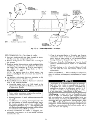 REPLACING COOLER — To replace the cooler:
1. Insert new cooler carefully into place. Reattach the screws
into the cooler feet (using saved screws).
2. Replace the liquid lines and solder at the cooler liquid
line nozzles.
3. Rebolt the suction ﬂanges onto the cooler head using bolts
saved during removal. Use new gaskets for the suction
line ﬂanges. Use compressor oil to aid in gasket sealing,
and tighten the suction ﬂange bolts to 70 to
90 ft-lb (94 to 122 N-m).
NOTE: The suction ﬂange is a 4-bolt pattern. See
Carrier speciﬁed parts for replacement part number, if
necessary.
4. Use adhesive, and reinstall the cooler insulation on the
refrigerant connection end of the cooler.
5. Reinstall the thermistors. Refer to Thermistors section on
page 30, and install as follows:
a. Apply pipe sealant to the 1⁄4-in. NPT threads on the
replacement coupling for the ﬂuid side, and install it
in place of the original.
Do not use the packing nut to tighten the coupling.
Damage to the ferrules will result.
b. Reinstall thermistor T1 well, and insert thermistor T1
into well.
c. Install thermistor T2 (entering ﬂuid temperature) so that
it is not touching an internal refrigerant tube, but so
that it is close enough to sense a freeze condition. The
recommended distance is1⁄8 in. (3.2 mm) from the cooler
tube.Tighten the packing nut ﬁnger tight, and then tighten
11⁄4 turns more using a back-up wrench.
6. Install the cooler heater and conduit (if equipped), con-
necting the wires as shown in the unit wiring schematic
located on the unit.
7. Close the air vent at the top of the cooler, and close the
drain on the bottom of the cooler near the leaving ﬂuid
outlet. Both the drain and the air vent are located on the
leaving ﬂuid end of the cooler. See Fig. 13.
8. Reconnect the cooler ﬂuid piping, and open the shutoff
valves (if installed). Purge the ﬂuid of all air before start-
ing unit.
9. Open the discharge service valves, close the circuit break-
ers, and open the liquid line service valves for the
compressors.
SERVICING COOLER — When cooler heads and partition
plates are removed, tube sheets are exposed showing ends of
tubes.
Certain tubes in the 10HB coolers cannot be removed.
Eight tubes in the bundle are secured inside the cooler
to the baffles and cannot be removed. These tubes are
marked by a dimple on the tube sheet. See Fig. 14. If
any of these tubes have developed a leak, plug the tube(s)
as described under Tube Plugging section below.
Tube Plugging — A leaky tube can be plugged until retub-
ing can be done. The number of tubes plugged determines
how soon cooler must be retubed. Tubes plugged in the area
of thermistor T2, particularly the tube that thermistor T2 is
adjacent to, will affect unit reliability and performance. Ther-
mistor T2 is used in the freeze protection algorithm for the
controller. If several tubes require plugging, check with your
local Carrier representative to ﬁnd out how number and lo-
cation can affect unit capacity.
Fig. 13 — Cooler Thermistor Locations
LEGEND
EXV — Electronic Expansion Valve
24
 