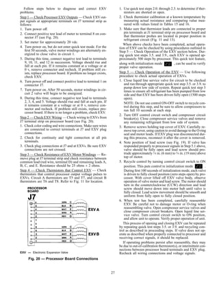 Follow steps below to diagnose and correct EXV
problems.
Step 1 — Check Processor EXV Outputs — Check EXV out-
put signals at appropriate terminals on J7 terminal strip as
follows:
1. Turn power off.
2. Connect positive test lead of meter to terminal 8 on con-
nector J7 (see Fig. 20).
3. Set meter for approximately 20 vdc.
4. Turn power on, but do not enter quick test mode. For the
ﬁrst 50 seconds, valve motor windings are alternately en-
ergized to close valve in circuit 1.
5. During this time, connect negative test lead to terminals
9, 10, 11, and 12 in succession. Voltage should rise and
fall at each pin. If it remains constant at a voltage or at
0 v, remove connector and recheck. If problem still ex-
ists, replace processor board. If problem no longer exists,
check EXV.
6. Turn power off and connect positive lead to terminal 1 on
connector J7.
7. Turn power on. After 50 seconds, motor windings in cir-
cuit 2 valve will begin to be energized.
8. During this time, connect negative test lead to terminals
2, 3, 4, and 5. Voltage should rise and fall at each pin. If
it remains constant at a voltage or at 0 v, remove con-
nector and recheck. If problem still exists, replace pro-
cessor board. If there is no longer a problem, check EXV.
Step 2 — Check EXV Wiring — Check wiring to EXVs from
J7 terminal strip on processor board (see Fig. 20).
1. Check color coding and wire connections. Make sure wires
are connected to correct terminals at J7 and EXV plug
connections.
2. Check for continuity and tight connection at all pin
terminals.
3. Check plug connections at J7 and at EXVs. Be sure EXV
connections are not crossed.
Step 3 — Check Resistance of EXV Motor Windings — Re-
move plug at J7 terminal strip and check resistance between
common lead (red wire, terminal D) and remaining leads A,
B, C, and E. Resistance should be 25 ohms ± 2 ohms.
Step 4 — Check Thermistors that Control EXV — Check
thermistors that control processor output voltage pulses to
EXVs. Circuit A thermistors are T5 and T7, and circuit B
thermistors are T6 and T8. Refer to Fig. 11 for location.
1. Use quick test steps 2.0. through 2.3. to determine if ther-
mistors are shorted or open.
2. Check thermistor calibration at a known temperature by
measuring actual resistance and comparing value mea-
sured with values listed in Tables 15 and 16.
3. Make sure that thermistor leads are connected to proper
pin terminals at J1 terminal strip on processor board and
that thermistor probes are located in proper position in
refrigerant circuit (Fig. 11 and 13).
When above checks have been completed, actual opera-
tion of EXV can be checked by using procedures outlined in
Step 5 — Check Operation of the EXV section below. Dur-
ing quick test steps 3.5. and 3.9., each EXV is opened ap-
proximately 500 steps by processor. This quick test feature,
along with initialization mode , can be used to verify
proper valve operation.
Step 5 — Check Operation of the EXV — Use following
procedure to check actual operation of EXVs.
1. Close liquid line service valve for circuit to be checked
and run through appropriate quick test step 3.5. or 3.9. to
pump down low side of system. Repeat quick test step 3
times to ensure all refrigerant has been pumped from low
side and that EXV has been driven fully open (1500 steps
open).
NOTE: Do not use control ON-OFF switch to recycle con-
trol during this step, and be sure to allow compressors to
run full 10 seconds at each step.
2. Turn OFF control circuit switch and compressor circuit
breaker(s). Close compressor service valves and remove
any remaining refrigerant from low side of system.
3. Remove screws holding top cover of EXV. Carefully re-
move top cover, using caution to avoid damage to the O-ring
seal and motor leads. If EXV plug was disconnected dur-
ing this process, reconnect it after the cover is removed.
4. Note position of lead screw (see Fig. 19). If valve has
responded properly to processor signals in Step 5.1 above,
valve should be fully open and lead screw should pro-
trude approximately 1⁄4 in. (6 mm) to 3⁄4 in. (19 mm) above
top of motor.
5. Recycle control by turning control circuit switch to ON
position. This puts control in initialization mode .
During ﬁrst 100 seconds of initialization mode, each valve
is driven to fully closed position (zero steps open) by pro-
cessor. With cover lifted off EXV valve body, observe
operation of valve motor and lead screw. The motor should
turn in the counterclockwise (CCW) direction and lead
screw should move down into motor hub until valve is
fully closed. Lead screw movement should be smooth and
uniform from fully open to fully closed position.
6. When test has been completed, carefully reassemble
EXV. Be careful not to damage motor or O-ring when
reassembling valve. Open compressor service valves and
close compressor circuit breakers. Open liquid line ser-
vice valve. Turn control circuit switch to ON position,
and allow unit to operate. Verify proper operation of unit.
This process of opening and closing EXV can be repeated
by repeating quick test steps 3.5. or 3.9. and recycling con-
trol as described in proceeding steps. If valve does not op-
erate as described when properly connected to processor and
receiving correct signals, it should be replaced.
If operating problems persist after reassembly, they may
be due to out-of-calibration thermistor(s), or intermittent con-
nections between processor board terminals and EXV plug.
Recheck all wiring connections and voltage signals.EXV — Electronic Expansion Valve
Fig. 20 — Processor Board Connections
27
 