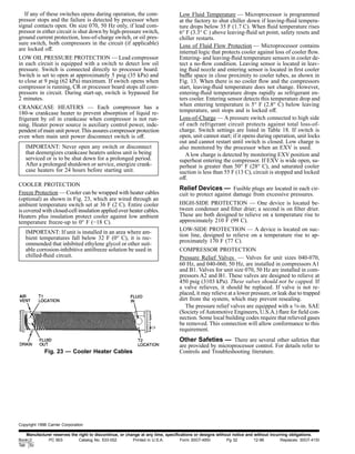 If any of these switches opens during operation, the com-
pressor stops and the failure is detected by processor when
signal contacts open. On size 070, 50 Hz only, if lead com-
pressor in either circuit is shut down by high-pressure switch,
ground current protection, loss-of-charge switch, or oil pres-
sure switch, both compressors in the circuit (if applicable)
are locked off.
LOW OIL PRESSURE PROTECTION — Lead compressor
in each circuit is equipped with a switch to detect low oil
pressure. Switch is connected directly to processor board.
Switch is set to open at approximately 5 psig (35 kPa) and
to close at 9 psig (62 kPa) maximum. If switch opens when
compressor is running, CR or processor board stops all com-
pressors in circuit. During start-up, switch is bypassed for
2 minutes.
CRANKCASE HEATERS — Each compressor has a
180-w crankcase heater to prevent absorption of liquid re-
frigerant by oil in crankcase when compressor is not run-
ning. Heater power source is auxiliary control power, inde-
pendent of main unit power. This assures compressor protection
even when main unit power disconnect switch is off.
IMPORTANT: Never open any switch or disconnect
that deenergizes crankcase heaters unless unit is being
serviced or is to be shut down for a prolonged period.
After a prolonged shutdown or service, energize crank-
case heaters for 24 hours before starting unit.
COOLER PROTECTION
Freeze Protection — Cooler can be wrapped with heater cables
(optional) as shown in Fig. 23, which are wired through an
ambient temperature switch set at 36 F (2 C). Entire cooler
is covered with closed-cell insulation applied over heater cables.
Heaters plus insulation protect cooler against low ambient
temperature freeze-up to 0° F (−18 C).
IMPORTANT: If unit is installed in an area where am-
bient temperatures fall below 32 F (0° C), it is rec-
ommended that inhibited ethylene glycol or other suit-
able corrosion-inhibitive antifreeze solution be used in
chilled-ﬂuid circuit.
Low Fluid Temperature — Microprocessor is programmed
at the factory to shut chiller down if leaving-ﬂuid tempera-
ture drops below 35 F (1.7 C). When ﬂuid temperature rises
6° F (3.3° C ) above leaving-ﬂuid set point, safety resets and
chiller restarts.
Loss of Fluid Flow Protection — Microprocessor contains
internal logic that protects cooler against loss of cooler ﬂow.
Entering- and leaving-ﬂuid temperature sensors in cooler de-
tect a no-ﬂow condition. Leaving sensor is located in leav-
ing ﬂuid nozzle and entering sensor is located in ﬁrst cooler
baffle space in close proximity to cooler tubes, as shown in
Fig. 13. When there is no cooler ﬂow and the compressors
start, leaving-ﬂuid temperature does not change. However,
entering-ﬂuid temperature drops rapidly as refrigerant en-
ters cooler. Entering sensor detects this temperature drop and
when entering temperature is 5° F (2.8° C) below leaving
temperature, unit stops and is locked off.
Loss-of-Charge — A pressure switch connected to high side
of each refrigerant circuit protects against total loss-of-
charge. Switch settings are listed in Table 18. If switch is
open, unit cannot start; if it opens during operation, unit locks
out and cannot restart until switch is closed. Low charge is
also monitored by the processor when an EXV is used.
A low charge is detected by monitoring EXV position and
superheat entering the compressor. If EXV is wide open, su-
perheat is greater than 50° F (28° C), and saturated cooler
suction is less than 55 F (13 C), circuit is stopped and locked
off.
Relief Devices — Fusible plugs are located in each cir-
cuit to protect against damage from excessive pressures.
HIGH-SIDE PROTECTION — One device is located be-
tween condenser and ﬁlter drier; a second is on ﬁlter drier.
These are both designed to relieve on a temperature rise to
approximately 210 F (99 C).
LOW-SIDE PROTECTION — A device is located on suc-
tion line, designed to relieve on a temperature rise to ap-
proximately 170 F (77 C).
COMPRESSOR PROTECTION
Pressure Relief Valves — Valves for unit sizes 040-070,
60 Hz, and 040-060, 50 Hz, are installed in compressors A1
and B1. Valves for unit size 070, 50 Hz are installed in com-
pressors A2 and B1. These valves are designed to relieve at
450 psig (3103 kPa). These valves should not be capped. If
a valve relieves, it should be replaced. If valve is not re-
placed, it may relieve at a lower pressure, or leak due to trapped
dirt from the system, which may prevent resealing.
The pressure relief valves are equipped with a 3⁄8-in. SAE
(Society ofAutomotive Engineers, U.S.A.) ﬂare for ﬁeld con-
nection. Some local building codes require that relieved gases
be removed. This connection will allow conformance to this
requirement.
Other Safeties — There are several other safeties that
are provided by microprocessor control. For details refer to
Controls and Troubleshooting literature.Fig. 23 — Cooler Heater Cables
Copyright 1996 Carrier Corporation
Manufacturer reserves the right to discontinue, or change at any time, speciﬁcations or designs without notice and without incurring obligations.
Book 2
Tab 5c
PC 903 Catalog No. 533-002 Printed in U.S.A. Form 30GT-49SI Pg 32 12-96 Replaces: 30GT-41SI
 