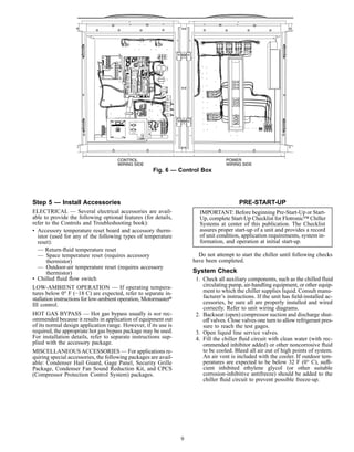 Step 5 — Install Accessories
ELECTRICAL — Several electrical accessories are avail-
able to provide the following optional features (for details,
refer to the Controls and Troubleshooting book):
• Accessory temperature reset board and accessory therm-
istor (used for any of the following types of temperature
reset):
— Return-ﬂuid temperature reset
— Space temperature reset (requires accessory
thermistor)
— Outdoor-air temperature reset (requires accessory
thermistor)
• Chilled ﬂuid ﬂow switch
LOW-AMBIENT OPERATION — If operating tempera-
tures below 0° F (−18 C) are expected, refer to separate in-
stallation instructions for low-ambient operation, Motormaster௡
III control.
HOT GAS BYPASS — Hot gas bypass usually is not rec-
ommended because it results in application of equipment out
of its normal design application range. However, if its use is
required, the appropriate hot gas bypass package may be used.
For installation details, refer to separate instructions sup-
plied with the accessory package.
MISCELLANEOUSACCESSORIES — For applications re-
quiring special accessories, the following packages are avail-
able: Condenser Hail Guard, Gage Panel, Security Grille
Package, Condenser Fan Sound Reduction Kit, and CPCS
(Compressor Protection Control System) packages.
PRE-START-UP
IMPORTANT: Before beginning Pre-Start-Up or Start-
Up, complete Start-Up Checklist for Flotronic™ Chiller
Systems at center of this publication. The Checklist
assures proper start-up of a unit and provides a record
of unit condition, application requirements, system in-
formation, and operation at initial start-up.
Do not attempt to start the chiller until following checks
have been completed.
System Check
1. Check all auxiliary components, such as the chilled fluid
circulating pump, air-handling equipment, or other equip-
ment to which the chiller supplies liquid. Consult manu-
facturer’s instructions. If the unit has ﬁeld-installed ac-
cessories, be sure all are properly installed and wired
correctly. Refer to unit wiring diagrams.
2. Backseat (open) compressor suction and discharge shut-
off valves. Close valves one turn to allow refrigerant pres-
sure to reach the test gages.
3. Open liquid line service valves.
4. Fill the chiller ﬂuid circuit with clean water (with rec-
ommended inhibitor added) or other noncorrosive ﬂuid
to be cooled. Bleed all air out of high points of system.
An air vent is included with the cooler. If outdoor tem-
peratures are expected to be below 32 F (0° C), suffi-
cient inhibited ethylene glycol (or other suitable
corrosion-inhibitive antifreeze) should be added to the
chiller ﬂuid circuit to prevent possible freeze-up.
30GT510568 –
FU
SE
F U S E
FU
SE
E6
Fig. 6 — Control Box
9
 