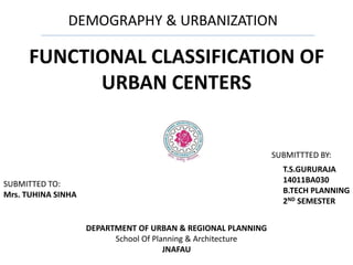 DEMOGRAPHY & URBANIZATION
FUNCTIONAL CLASSIFICATION OF
URBAN CENTERS
DEPARTMENT OF URBAN & REGIONAL PLANNING
School Of Planning & Architecture
JNAFAU
T.S.GURURAJA
14011BA030
B.TECH PLANNING
2ND SEMESTER
SUBMITTED TO:
Mrs. TUHINA SINHA
SUBMITTTED BY:
 