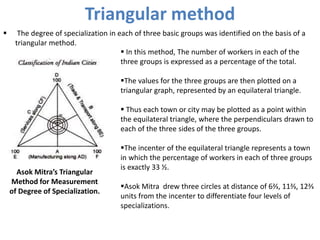 Triangular method
 The degree of specialization in each of three basic groups was identified on the basis of a
triangular method.
Asok Mitra’s Triangular
Method for Measurement
of Degree of Specialization.
 In this method, The number of workers in each of the
three groups is expressed as a percentage of the total.
The values for the three groups are then plotted on a
triangular graph, represented by an equilateral triangle.
 Thus each town or city may be plotted as a point within
the equilateral triangle, where the perpendiculars drawn to
each of the three sides of the three groups.
The incenter of the equilateral triangle represents a town
in which the percentage of workers in each of three groups
is exactly 33 ½.
Asok Mitra drew three circles at distance of 6⅔, 11⅔, 12⅔
units from the incenter to differentiate four levels of
specializations.
 