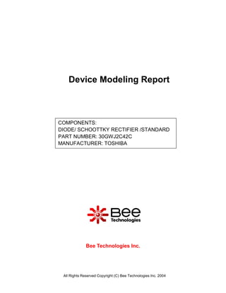 Device Modeling Report



COMPONENTS:
DIODE/ SCHOOTTKY RECTIFIER /STANDARD
PART NUMBER: 30GWJ2C42C
MANUFACTURER: TOSHIBA




              Bee Technologies Inc.




 All Rights Reserved Copyright (C) Bee Technologies Inc. 2004
 