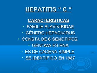 HEPATITIS “ C “HEPATITIS “ C “
CARACTERISTICASCARACTERISTICAS
• FAMILIA FLAVIVIRIDAEFAMILIA FLAVIVIRIDAE
• GÉNERO HEPACIVIRUSGÉNERO HEPACIVIRUS
• CONSTA DE 6 GENOTIPOSCONSTA DE 6 GENOTIPOS
• GENOMA ES RNAGENOMA ES RNA
• ES DE CADENA SIMPLEES DE CADENA SIMPLE
• SE IDENTIFICO EN 1987SE IDENTIFICO EN 1987
 