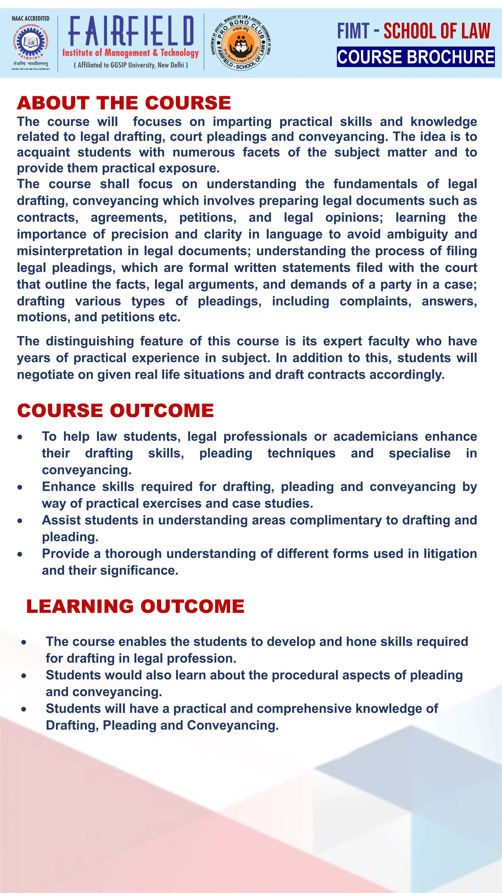 The course will focuses on imparting practical skills and knowledge
related to legal drafting, court pleadings and conveyancing. The idea is to
acquaint students with numerous facets of the subject matter and to
provide them practical exposure.
The course shall focus on understanding the fundamentals of legal
drafting, conveyancing which involves preparing legal documents such as
contracts, agreements, petitions, and legal opinions; learning the
importance of precision and clarity in language to avoid ambiguity and
misinterpretation in legal documents; understanding the process of filing
legal pleadings, which are formal written statements filed with the court
that outline the facts, legal arguments, and demands of a party in a case;
drafting various types of pleadings, including complaints, answers,
motions, and petitions etc.
The distinguishing feature of this course is its expert faculty who have
years of practical experience in subject. In addition to this, students will
negotiate on given real life situations and draft contracts accordingly.
ABOUT THE COURSE
• To help law students, legal professionals or academicians enhance
their drafting skills, pleading techniques and specialise in
conveyancing.
• Enhance skills required for drafting, pleading and conveyancing by
way of practical exercises and case studies.
• Assist students in understanding areas complimentary to drafting and
pleading.
• Provide a thorough understanding of different forms used in litigation
and their significance.
• The course enables the students to develop and hone skills required
for drafting in legal profession.
• Students would also learn about the procedural aspects of pleading
and conveyancing.
• Students will have a practical and comprehensive knowledge of
Drafting, Pleading and Conveyancing.
LEARNING OUTCOME
COURSE OUTCOME
COURSE BROCHURE
FIMT - SCHOOL OF LAW
 