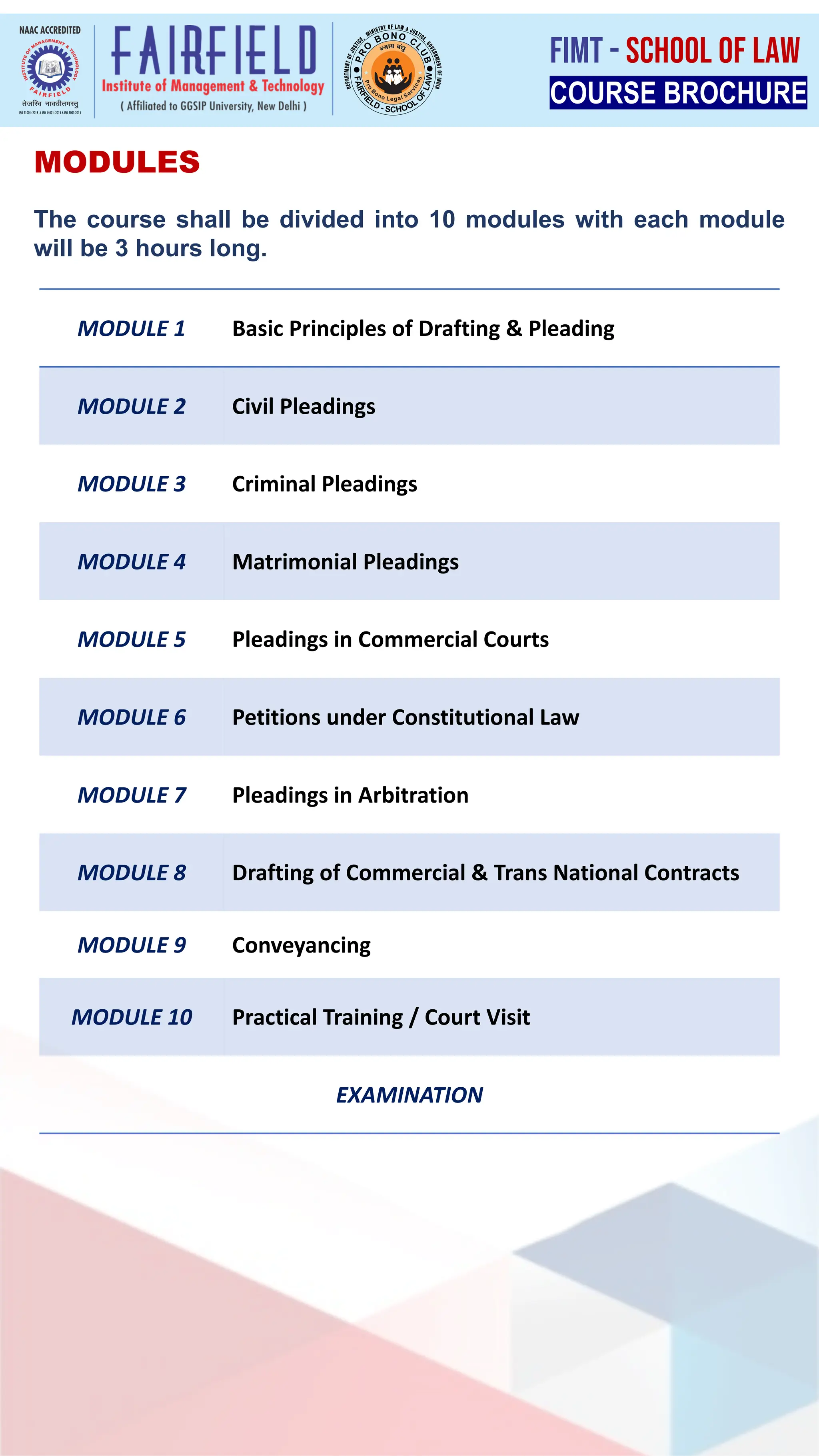 MODULES
The course shall be divided into 10 modules with each module
will be 3 hours long.
MODULE 1 Basic Principles of Drafting & Pleading
MODULE 2 Civil Pleadings
MODULE 3 Criminal Pleadings
MODULE 4 Matrimonial Pleadings
MODULE 5 Pleadings in Commercial Courts
MODULE 6 Petitions under Constitutional Law
MODULE 7 Pleadings in Arbitration
MODULE 8 Drafting of Commercial & Trans National Contracts
MODULE 9 Conveyancing
MODULE 10 Practical Training / Court Visit
EXAMINATION
COURSE BROCHURE
FIMT - SCHOOL OF LAW
 