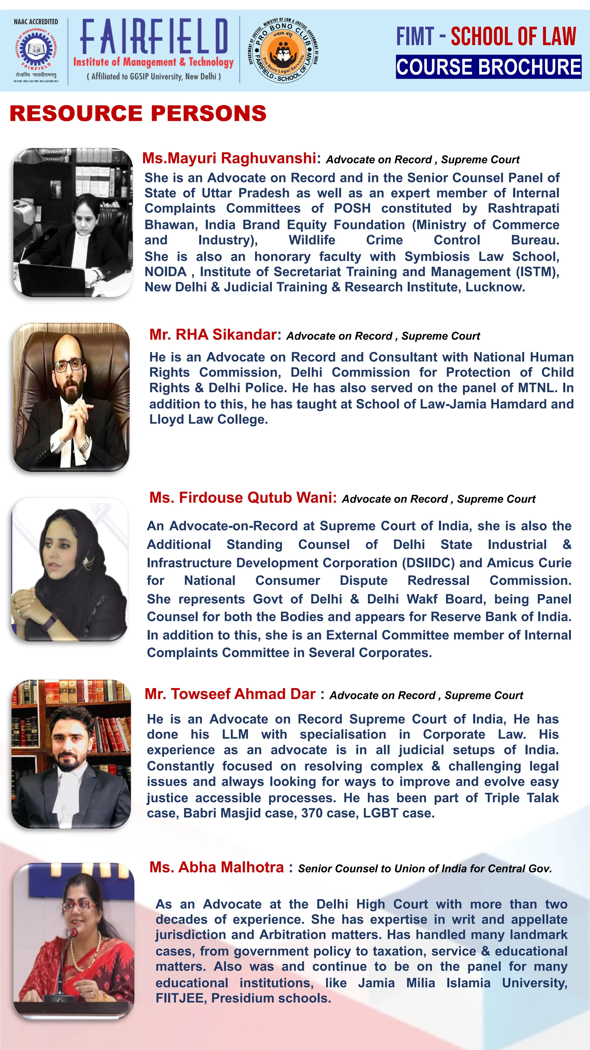 RESOURCE PERSONS
He is an Advocate on Record and Consultant with National Human
Rights Commission, Delhi Commission for Protection of Child
Rights & Delhi Police. He has also served on the panel of MTNL. In
addition to this, he has taught at School of Law-Jamia Hamdard and
Lloyd Law College.
She is an Advocate on Record and in the Senior Counsel Panel of
State of Uttar Pradesh as well as an expert member of Internal
Complaints Committees of POSH constituted by Rashtrapati
Bhawan, India Brand Equity Foundation (Ministry of Commerce
and Industry), Wildlife Crime Control Bureau.
She is also an honorary faculty with Symbiosis Law School,
NOIDA , Institute of Secretariat Training and Management (ISTM),
New Delhi & Judicial Training & Research Institute, Lucknow.
An Advocate-on-Record at Supreme Court of India, she is also the
Additional Standing Counsel of Delhi State Industrial &
Infrastructure Development Corporation (DSIIDC) and Amicus Curie
for National Consumer Dispute Redressal Commission.
She represents Govt of Delhi & Delhi Wakf Board, being Panel
Counsel for both the Bodies and appears for Reserve Bank of India.
In addition to this, she is an External Committee member of Internal
Complaints Committee in Several Corporates.
He is an Advocate on Record Supreme Court of India, He has
done his LLM with specialisation in Corporate Law. His
experience as an advocate is in all judicial setups of India.
Constantly focused on resolving complex & challenging legal
issues and always looking for ways to improve and evolve easy
justice accessible processes. He has been part of Triple Talak
case, Babri Masjid case, 370 case, LGBT case.
Ms.Mayuri Raghuvanshi: Advocate on Record , Supreme Court
Ms. Firdouse Qutub Wani: Advocate on Record , Supreme Court
Mr. RHA Sikandar: Advocate on Record , Supreme Court
Mr. Towseef Ahmad Dar : Advocate on Record , Supreme Court
As an Advocate at the Delhi High Court with more than two
decades of experience. She has expertise in writ and appellate
jurisdiction and Arbitration matters. Has handled many landmark
cases, from government policy to taxation, service & educational
matters. Also was and continue to be on the panel for many
educational institutions, like Jamia Milia Islamia University,
FIITJEE, Presidium schools.
Ms. Abha Malhotra : Senior Counsel to Union of India for Central Gov.
COURSE BROCHURE
FIMT - SCHOOL OF LAW
 