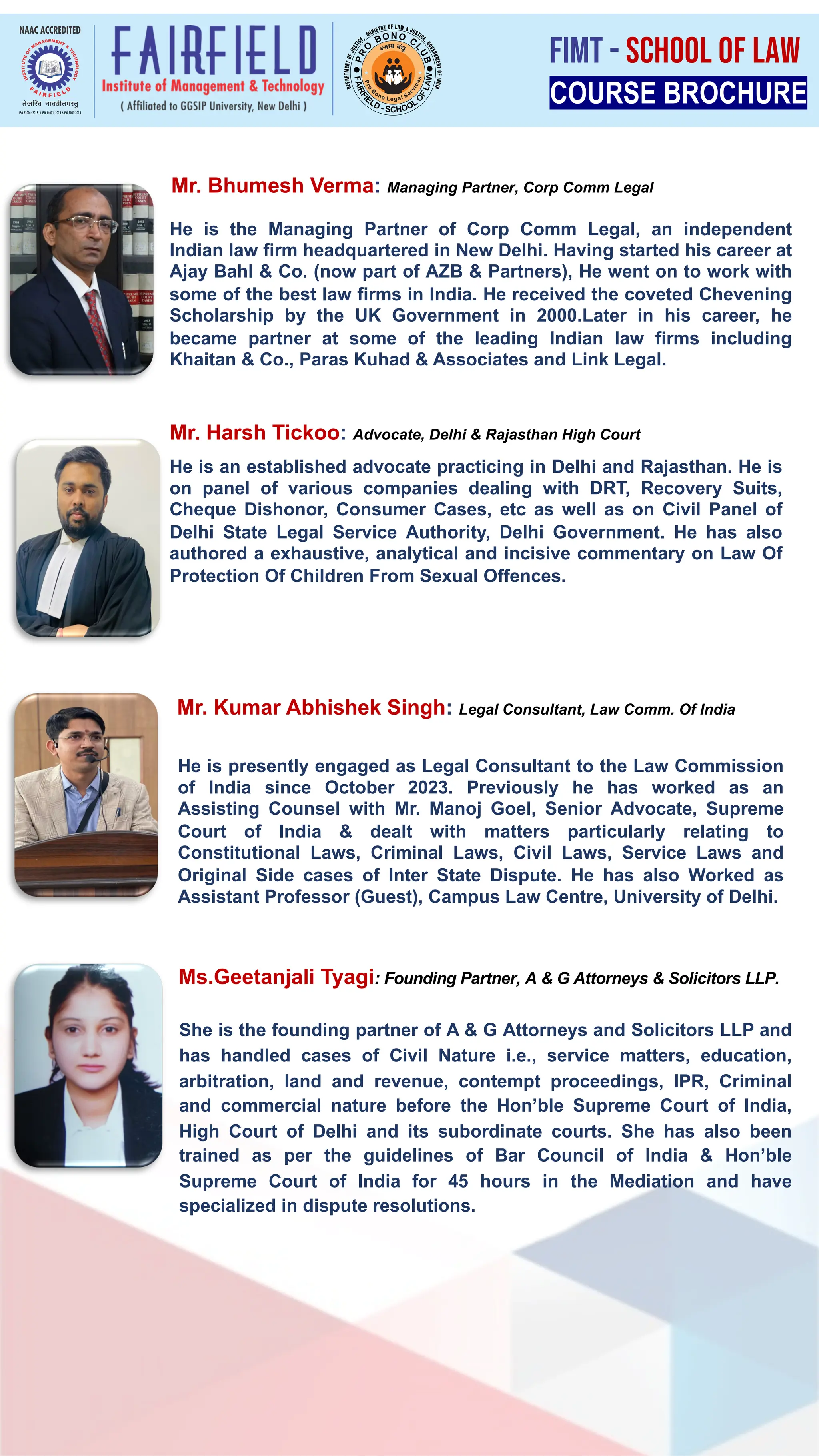 He is an established advocate practicing in Delhi and Rajasthan. He is
on panel of various companies dealing with DRT, Recovery Suits,
Cheque Dishonor, Consumer Cases, etc as well as on Civil Panel of
Delhi State Legal Service Authority, Delhi Government. He has also
authored a exhaustive, analytical and incisive commentary on Law Of
Protection Of Children From Sexual Offences.
He is the Managing Partner of Corp Comm Legal, an independent
Indian law firm headquartered in New Delhi. Having started his career at
Ajay Bahl & Co. (now part of AZB & Partners), He went on to work with
some of the best law firms in India. He received the coveted Chevening
Scholarship by the UK Government in 2000.Later in his career, he
became partner at some of the leading Indian law firms including
Khaitan & Co., Paras Kuhad & Associates and Link Legal.
She is the founding partner of A & G Attorneys and Solicitors LLP and
has handled cases of Civil Nature i.e., service matters, education,
arbitration, land and revenue, contempt proceedings, IPR, Criminal
and commercial nature before the Hon’ble Supreme Court of India,
High Court of Delhi and its subordinate courts. She has also been
trained as per the guidelines of Bar Council of India & Hon’ble
Supreme Court of India for 45 hours in the Mediation and have
specialized in dispute resolutions.
He is presently engaged as Legal Consultant to the Law Commission
of India since October 2023. Previously he has worked as an
Assisting Counsel with Mr. Manoj Goel, Senior Advocate, Supreme
Court of India & dealt with matters particularly relating to
Constitutional Laws, Criminal Laws, Civil Laws, Service Laws and
Original Side cases of Inter State Dispute. He has also Worked as
Assistant Professor (Guest), Campus Law Centre, University of Delhi.
Mr. Bhumesh Verma: Managing Partner, Corp Comm Legal
Mr. Harsh Tickoo: Advocate, Delhi & Rajasthan High Court
Mr. Kumar Abhishek Singh: Legal Consultant, Law Comm. Of India
Ms.Geetanjali Tyagi: Founding Partner, A & G Attorneys & Solicitors LLP.
COURSE BROCHURE
FIMT - SCHOOL OF LAW
 