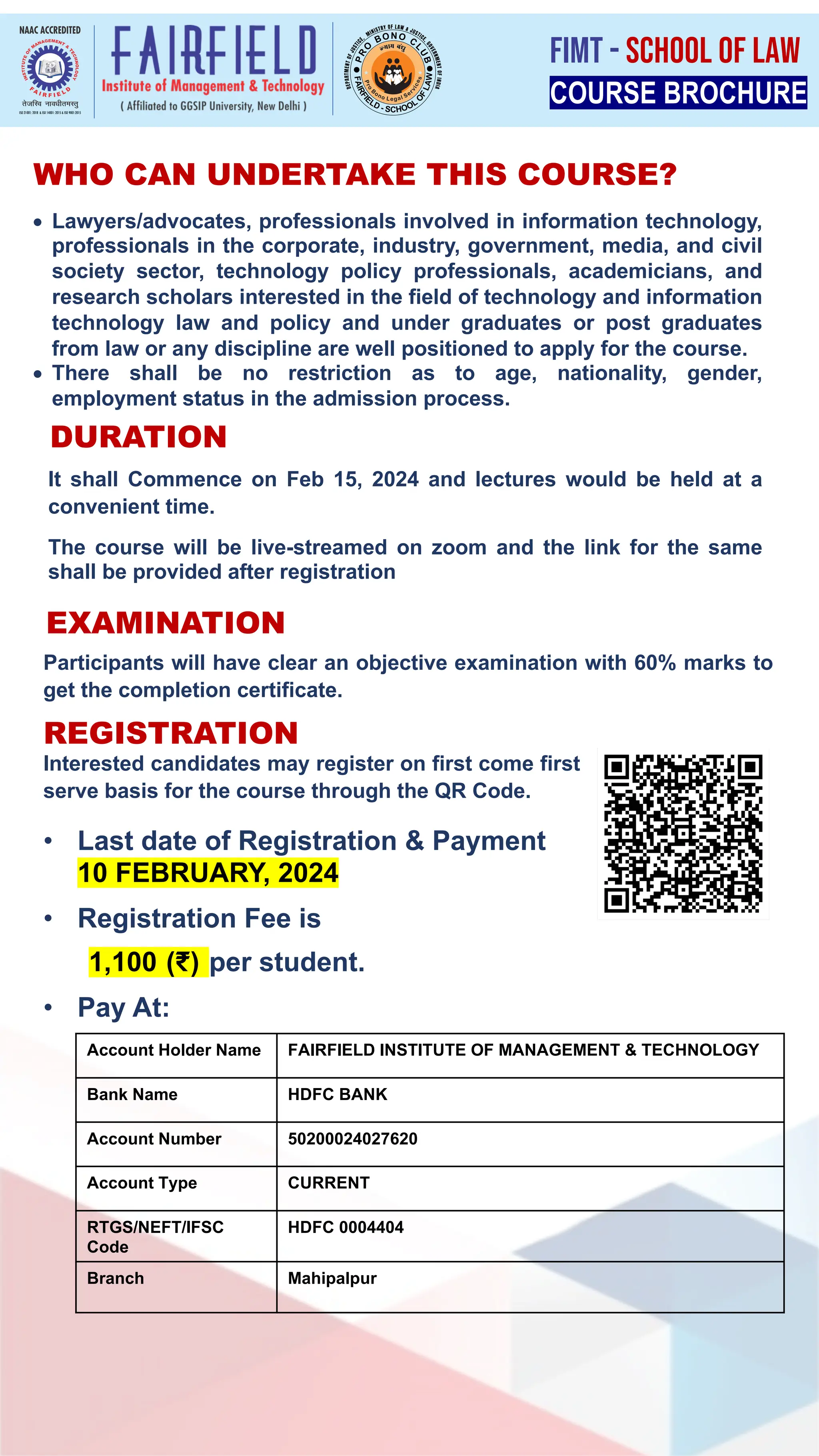 WHO CAN UNDERTAKE THIS COURSE?
• Lawyers/advocates, professionals involved in information technology,
professionals in the corporate, industry, government, media, and civil
society sector, technology policy professionals, academicians, and
research scholars interested in the field of technology and information
technology law and policy and under graduates or post graduates
from law or any discipline are well positioned to apply for the course.
• There shall be no restriction as to age, nationality, gender,
employment status in the admission process.
DURATION
It shall Commence on Feb 15, 2024 and lectures would be held at a
convenient time.
The course will be live-streamed on zoom and the link for the same
shall be provided after registration
EXAMINATION
REGISTRATION
Interested candidates may register on first come first
serve basis for the course through the QR Code.
Account Holder Name FAIRFIELD INSTITUTE OF MANAGEMENT & TECHNOLOGY
Bank Name HDFC BANK
Account Number 50200024027620
Account Type CURRENT
RTGS/NEFT/IFSC
Code
HDFC 0004404
Branch Mahipalpur
Participants will have clear an objective examination with 60% marks to
get the completion certificate.
COURSE BROCHURE
FIMT - SCHOOL OF LAW
• Last date of Registration & Payment
10 FEBRUARY, 2024
• Registration Fee is
1,100 (₹) per student.
• Pay At:
 