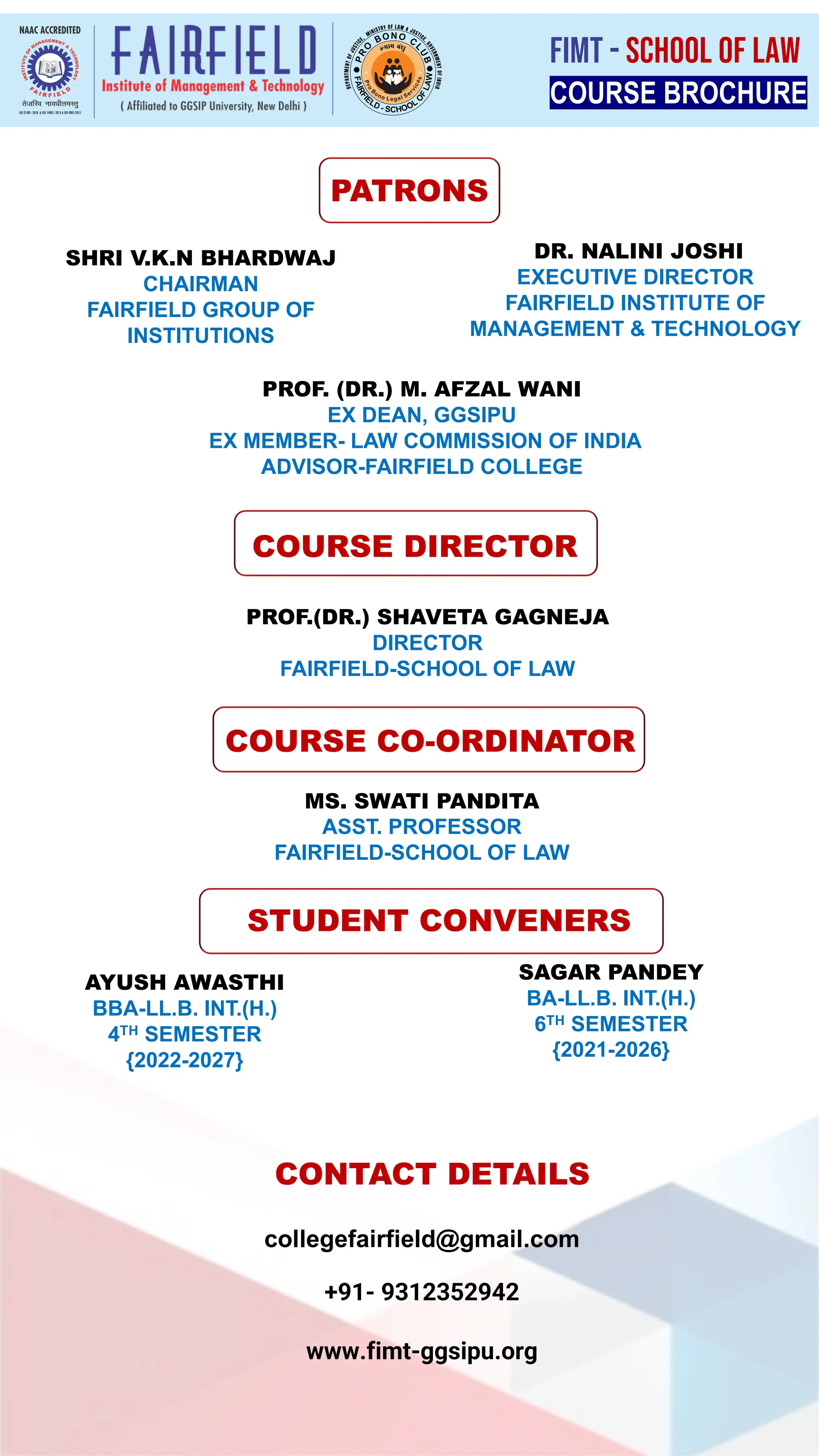 PATRONS
PROF. (DR.) M. AFZAL WANI
EX DEAN, GGSIPU
EX MEMBER- LAW COMMISSION OF INDIA
ADVISOR-FAIRFIELD COLLEGE
COURSE DIRECTOR
PROF.(DR.) SHAVETA GAGNEJA
DIRECTOR
FAIRFIELD-SCHOOL OF LAW
COURSE CO-ORDINATOR
MS. SWATI PANDITA
ASST. PROFESSOR
FAIRFIELD-SCHOOL OF LAW
STUDENT CONVENERS
AYUSH AWASTHI
BBA-LL.B. INT.(H.)
4TH SEMESTER
{2022-2027}
CONTACT DETAILS
collegefairfield@gmail.com
+91- 9312352942
www.fimt-ggsipu.org
COURSE BROCHURE
FIMT - SCHOOL OF LAW
SHRI V.K.N BHARDWAJ
CHAIRMAN
FAIRFIELD GROUP OF
INSTITUTIONS
DR. NALINI JOSHI
EXECUTIVE DIRECTOR
FAIRFIELD INSTITUTE OF
MANAGEMENT & TECHNOLOGY
SAGAR PANDEY
BA-LL.B. INT.(H.)
6TH SEMESTER
{2021-2026}
 