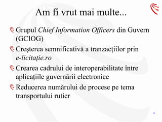 Am fi vrut mai multe...
Grupul Chief Information Officers din Guvern
(GCIOG)
Creşterea semnificativă a tranzacţiilor prin
e-licitaţie.ro
Crearea cadrului de interoperabilitate între
aplicaţiile guvernării electronice
Reducerea numărului de procese pe tema
transportului rutier

                                               13
 
