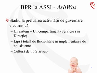 BPR la ASSI - AsItWas

Stadiu la preluarea activităţii de guvernare
electronică:
– Un sistem = Un compartiment (Serviciu sau
  Direcţie)
– Lipsă totală de flexibilitate în implementarea de
  noi sisteme
– Cultură de tip Start-up



                                                      4
 