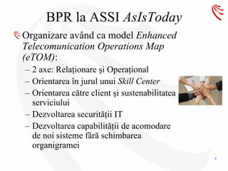 BPR la ASSI AsIsToday
Organizare având ca model Enhanced
Telecomunication Operations Map
(eTOM):
– 2 axe: Relaţionare şi Operaţional
– Orientarea în jurul unui Skill Center
– Orientarea către client şi sustenabilitatea
  serviciului
– Dezvoltarea securităţii IT
– Dezvoltarea capabilităţii de acomodare
  de noi sisteme fără schimbarea
  organigramei
                                                6
 