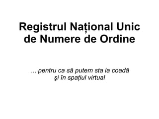 Registrul Naţional Unic
 de Numere de Ordine

  … pentru ca să putem sta la coadă
         şi în spaţiul virtual
 