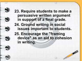 23. Require students to make a
persuasive written argument
in support of a final grade.
24. Ground writing in social
issues important to students.
25. Encourage the "framing
device" as an aid to cohesion
in writing.
 