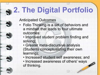 2. The Digital Portfolio
Anticipated Outcomes
• Folio Thinking is a set of behaviors and
a mindset that leads to four ultimate
outcomes:
• Improved student problem finding and
solving;
• Greater meta-discursive analysis
(Students conceptualizing their own
learning);
• Increased student self awareness; and
• Increased awareness of others' ways
of thinking.
 