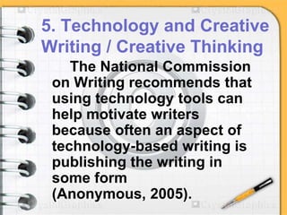 5. Technology and Creative
Writing / Creative Thinking
The National Commission
on Writing recommends that
using technology tools can
help motivate writers
because often an aspect of
technology-based writing is
publishing the writing in
some form
(Anonymous, 2005).
 