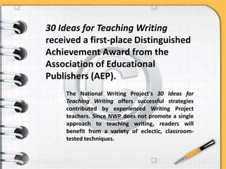 30 Ideas for Teaching Writing
received a first-place Distinguished
Achievement Award from the
Association of Educational
Publishers (AEP).
The National Writing Project's 30 Ideas for
Teaching Writing offers successful strategies
contributed by experienced Writing Project
teachers. Since NWP does not promote a single
approach to teaching writing, readers will
benefit from a variety of eclectic, classroom-
tested techniques.
 