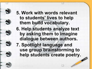 5. Work with words relevant
to students' lives to help
them build vocabulary.
6. Help students analyze text
by asking them to imagine
dialogue between authors.
7. Spotlight language and
use group brainstorming to
help students create poetry.
 