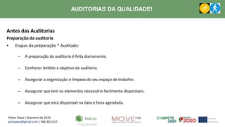 Pedro Paiva | fevereiro de 2020
pmcpaiva@gmail.com | 966.353.017
AUDITORIAS DA QUALIDADE!
Antes das Auditorias
Preparação da auditoria
• Etapas da preparação * Auditado:
– A preparação da auditoria é feita diariamente.
– Conhecer âmbito e objetivo da auditoria.
– Assegurar a organização e limpeza do seu espaço de trabalho.
– Assegurar que tem os elementos necessário facilmente disponíveis.
– Assegurar que está disponível na data e hora agendada.
 