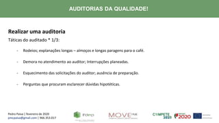 Pedro Paiva | fevereiro de 2020
pmcpaiva@gmail.com | 966.353.017
AUDITORIAS DA QUALIDADE!
Realizar uma auditoria
Táticas do auditado * 1/3:
- Rodeios; explanações longas – almoços e longas paragens para o café.
- Demora no atendimento ao auditor; Interrupções planeadas.
- Esquecimento das solicitações do auditor; ausência de preparação.
- Perguntas que procuram esclarecer dúvidas hipotéticas.
 