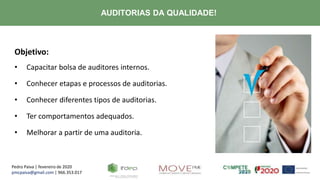 Pedro Paiva | fevereiro de 2020
pmcpaiva@gmail.com | 966.353.017
AUDITORIAS DA QUALIDADE!
Objetivo:
• Capacitar bolsa de auditores internos.
• Conhecer etapas e processos de auditorias.
• Conhecer diferentes tipos de auditorias.
• Ter comportamentos adequados.
• Melhorar a partir de uma auditoria.
 