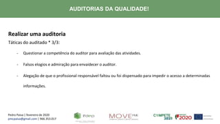 Pedro Paiva | fevereiro de 2020
pmcpaiva@gmail.com | 966.353.017
AUDITORIAS DA QUALIDADE!
Realizar uma auditoria
Táticas do auditado * 3/3:
- Questionar a competência do auditor para avaliação das atividades.
- Falsos elogios e admiração para envaidecer o auditor.
- Alegação de que o profissional responsável faltou ou foi dispensado para impedir o acesso a determinadas
informações.
 