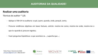 Pedro Paiva | fevereiro de 2020
pmcpaiva@gmail.com | 966.353.017
AUDITORIAS DA QUALIDADE!
Realizar uma auditoria
Técnicas do auditor * 1/6:
- Aplique o 5W+1H na auditoria: o quê, quem, quando, onde, porquê, como;
- Procurar evidências objetivas em bases factuais, solicite: mostre-me como; mostre-me onde; mostre-me o
que é e quando é; procure registos;
- Fazer perguntas hipotéticas: o que acontece se...; suponha que...;
 