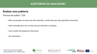 Pedro Paiva | fevereiro de 2020
pmcpaiva@gmail.com | 966.353.017
AUDITORIAS DA QUALIDADE!
Realizar uma auditoria
Técnicas do auditor * 2/6:
- Não se preocupar em dizer que não entendeu, e pedir para que seja explicado novamente;
- Pedir exemplos para ter a certeza de que entendeu a resposta;
- Usar o poder das perguntas silenciosas;
- Ser sistemático;
 