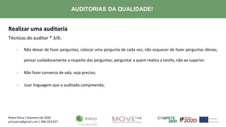 Pedro Paiva | fevereiro de 2020
pmcpaiva@gmail.com | 966.353.017
AUDITORIAS DA QUALIDADE!
Realizar uma auditoria
Técnicas do auditor * 3/6:
- Não deixar de fazer perguntas; colocar uma pergunta de cada vez; não esquecer de fazer perguntas óbvias;
pensar cuidadosamente a respeito das perguntas; perguntar a quem realiza a tarefa, não ao superior.
- Não fazer conversa de sala, seja preciso;
- Usar linguagem que o auditado compreenda;
 