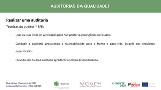 Pedro Paiva | fevereiro de 2020
pmcpaiva@gmail.com | 966.353.017
AUDITORIAS DA QUALIDADE!
Realizar uma auditoria
Técnicas do auditor * 6/6:
- Usar as suas listas de verificação para não perder a abrangência necessária.
- Conduzir a auditoria procurando a rastreabilidade para a frente e para trás, através dos requisitos
especificados.
- Quando sair da área auditada agradecer o tempo disponibilizado.
 