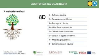 Pedro Paiva | fevereiro de 2020
pmcpaiva@gmail.com | 966.353.017
AUDITORIAS DA QUALIDADE!
A melhoria contínua
8D
1 – Definir a equipa
2 – Descrever o problema
3 – Proteger o cliente
4 – Identificar a causa-raiz
5 – Definir ações corretivas
6 – Validar as ações corretivas
7 – Medidas preventivas
8 – Celebração com equipa
 