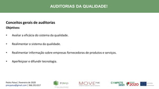 Pedro Paiva | fevereiro de 2020
pmcpaiva@gmail.com | 966.353.017
AUDITORIAS DA QUALIDADE!
Conceitos gerais de auditorias
Objetivos:
• Avaliar a eficácia do sistema da qualidade.
• Realimentar o sistema da qualidade.
• Realimentar informação sobre empresas fornecedoras de produtos e serviços.
• Aperfeiçoar e difundir tecnologia.
 
