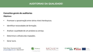 Pedro Paiva | fevereiro de 2020
pmcpaiva@gmail.com | 966.353.017
AUDITORIAS DA QUALIDADE!
Conceitos gerais de auditorias
Objetivos:
• Promover a aproximação entre vários níveis hierárquicos.
• Identificar necessidades de formação.
• Analisar a qualidade de um produto ou serviço.
• Determinar a eficácia das inspeções.
• Gerar lucro.
 