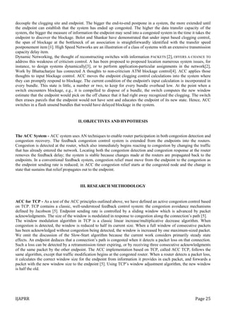 IJAPRR Page 25
decouple the clogging site and endpoint. The bigger the end-to-end postpone in a system, the more extended until
the endpoint can establish that the system has ended up congested. The higher the data transfer capacity of the
system, the bigger the measure of information the endpoint may send into a congested system in the time it takes the
endpoint to discover the blockage. Bolot and Shankar have demonstrated that under input based clogging control,
the span of blockage at the bottleneck of an association is straightforwardly identified with the transfer speed
postponement item [1]. High Speed Networks are an illustration of a class of systems with an extensive transmission
capacity delay item.
Dynamic Networking, the thought of reconstructing switches with information PACKETS [2], OFFERS A CHANCE TO
address this weakness of criticism control. A has been proposed to proposed location numerous system issues, for
instance, to design systems dynamically[3], or to perform application-particular assignments in the network[2],
Work by Bhattacharjee has connected A thoughts to non-criticism ATM blockage control[4]. ACC applies those
thoughts to input blockage control. ACC moves the endpoint clogging control calculations into the system where
they can promptly respond to blockage. The current condition of the endpoint's input calculation is incorporated in
every bundle. This state is little, a number or two, to keep for every bundle overhead low. At the point when a
switch encounters blockage, e.g., it is compelled to dispose of a bundle, the switch computes the new window
estimate that the endpoint would pick on the off chance that it had right away recognized the clogging. The switch
then erases parcels that the endpoint would not have sent and educates the endpoint of its new state. Hence, ACC
switches in a flash unsend bundles that would have delayed blockage in the system.
II. OBJECTIVES AND HYPOTHESIS
The ACC System - ACC system uses AN techniques to enable router participation in both congestion detection and
congestion recovery. The feedback congestion control system is extended from the endpoints into the routers.
Congestion is detected at the router, which also immediately begins reacting to congestion by changing the traffic
that has already entered the network. Locating both the congestion detection and congestion response at the router
removes the feedback delay; the system is stable because changes made at the routers are propagated back to the
endpoints. In a conventional feedback system, congestion relief must move from the endpoint to the congestion as
the endpoint sending rate is reduced; in ACC the congestion relief starts at the congested node and the change in
state that sustains that relief propagates out to the endpoint.
III. RESEARCH METHODOLOGY
ACC for TCP - As a test of the ACC principles outlined above, we have defined an active congestion control based
on TCP. TCP contains a classic, well-understood feedback control system: the congestion avoidance mechanisms
defined by Jacobson [5]. Endpoint sending rate is controlled by a sliding window which is advanced by packet
acknowledgments. The size of the window is modulated in response to congestion along the connection’s path [5].
The window modulation algorithm in TCP is a classic linear increase/multiplicative decrease algorithm. When
congestion is detected, the window is reduced to half its current size. When a full window of consecutive packets
has been acknowledged without congestion being detected, the window is increased by one maximum-sized packet.
We omit the discussion of the Slow-Start algorithm because the current work considers primarily steady state
effects. An endpoint deduces that a connection’s path is congested when it detects a packet loss on that connection.
Such a loss can be detected by a retransmission timer expiring, or by receiving three consecutive acknowledgments
of the same packet by the other endpoint. The ACC implementation based on TCP, called ACC TCP, follows the
same algorithm, except that traffic modification begins at the congested router. When a router detects a packet loss,
it calculates the correct window size for the endpoint from information it provides in each packet, and forwards a
packet with the new window size to the endpoint [5]. Using TCP’s window adjustment algorithm, the new window
is half the old.
 
