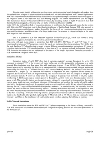 IJAPRR Page 26
Then the router installs a filter at the previous router on the connection’s path that deletes all packets from
that endpoint until it begins to act on the router’s feedback (or it has detected congestion itself).A more sophisticated
ACC TCP implementation would install filters that deleted or delayed endpoint packets so that they would appear to
the congested router to have been sent by a Slow-Starting endpoint. The current implementation uses the simpler
filter that unsends the rest of the current endpoint’s window, by discarding packets in flight. A version of ACC TCP
that takes full advantage of AN to more fully edit traffic is the topic of future work [11].
Under ACC, the preferred method of congestion detection is notification by the congested router, but the system
stills follow the TCP congestion control algorithm in the absence of that feedback. Because TCP only responds to
one packet drop per round trip time, packets dropped by the filters will not cause endpoints to close their windows
more quickly than they would in the face of a single packet drop. The reaction to congestion begins at the router
with the packet filter installation.
This is in contrast to TCP with Explicit Congestion Notification (ECN)[6], which uses routers to notify
endpoints of congestion, but applies the corrective action from the endpoint.
Thus ACC will react more quickly to congestion than TCP with ECN. TCP Reno [7] and TCP Vegas [8] are
examples of variations on TCP congestion control that we do not implement here; there are others. They differ from
the basic Jacobson TCP algorithm that we study by using different congestion detection mechanisms. We chose to
extend the basic Jacobson TCP control algorithms to show that ACC can improve feedback performance. The ACC
TCP dynamics are easier to see and understand in the context of the simpler algorithms. Extending our results to
TCP Reno and TCP Vegas is future work.
Simulation Studies
Simulation studies of ACC TCP show that it increases endpoint’s average throughput by up to 18%
compared to standard TCP in the presence of busty traffic, and provides comparable performance in a stable
network. The simulations were done using links with bandwidths between 1.5 and 10 Mb/s. The bandwidth-delay
product was varied by increasing the delay on an uncongested link. All simulations were made using ns, a simulator
produced by the University of California Berkeley, the Lawrence Berkeley National Labs, and the Virtual InterNet
Testbed (VINT) project [9]. The simulator was extended to implement the ACC algorithms in the routers and
endpoints, but not to allow full AN programmability. The modified simulator does not compile or interpret code
from simulated packets. A Drop Tail router drops the last packet it receives when its buffer is full, like a glass
overflowing; A RED router picks a random packet to discard[10]. A RED router also discards packets before it
queue is full. The probability that an arriving packet causes a discard is proportional to the amount that the router’s
current queue length exceeds a configured minimum. All throughputs are based on the number of useful packets
received by the destination endpoint. Retransmitted packets are not considered useful. We are primarily interested in
showing that ACC supports high bandwidth-delay product networks. The simulations vary the link delay between
10 and 300 ms to increase the bandwidth-delay product. This range was selected because it is the high end of what
the author perceives to be common round trip times in the Internet: the round trip time from the East coast of the US
to the West is routinely 150 ms; the round trip time to a geosynchronous satellite is 250 ms. However, the important
metric is the bandwidth delay product, replacing the 10 Mb/s link with a 100 Mb/sec link and varying the delay
between 1 and 30 ms in the simulations will yield similar results (modulo adjusting the buffering at routers).
Stable Network Simulations
These simulations show that TCP and TCP ACC behave comparably in the absence of busty cross traffic.
TCP ACC reduces the reaction time when the network changes state rapidly, but does not reduce the performance in
the stable case [9].
 
