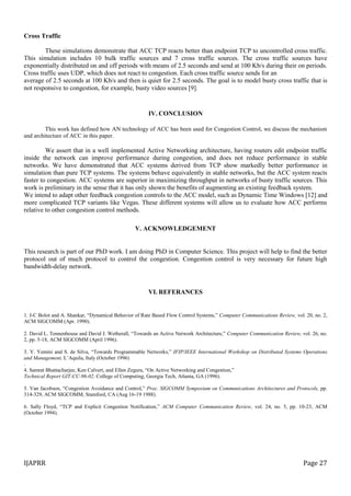 IJAPRR Page 27
Cross Traffic
These simulations demonstrate that ACC TCP reacts better than endpoint TCP to uncontrolled cross traffic.
This simulation includes 10 bulk traffic sources and 7 cross traffic sources. The cross traffic sources have
exponentially distributed on and off periods with means of 2.5 seconds and send at 100 Kb/s during their on periods.
Cross traffic uses UDP, which does not react to congestion. Each cross traffic source sends for an
average of 2.5 seconds at 100 Kb/s and then is quiet for 2.5 seconds. The goal is to model busty cross traffic that is
not responsive to congestion, for example, busty video sources [9].
IV. CONCLUSION
This work has defined how AN technology of ACC has been used for Congestion Control, we discuss the mechanism
and architecture of ACC in this paper.
We assert that in a well implemented Active Networking architecture, having routers edit endpoint traffic
inside the network can improve performance during congestion, and does not reduce performance in stable
networks. We have demonstrated that ACC systems derived from TCP show markedly better performance in
simulation than pure TCP systems. The systems behave equivalently in stable networks, but the ACC system reacts
faster to congestion. ACC systems are superior in maximizing throughput in networks of busty traffic sources. This
work is preliminary in the sense that it has only shown the benefits of augmenting an existing feedback system.
We intend to adapt other feedback congestion controls to the ACC model, such as Dynamic Time Windows [12] and
more complicated TCP variants like Vegas. These different systems will allow us to evaluate how ACC performs
relative to other congestion control methods.
V. ACKNOWLEDGEMENT
This research is part of our PhD work. I am doing PhD in Computer Science. This project will help to find the better
protocol out of much protocol to control the congestion. Congestion control is very necessary for future high
bandwidth-delay network.
VI. REFERANCES
1. J-C Bolot and A. Shankar, “Dynamical Behavior of Rate Based Flow Control Systems,” Computer Communications Review, vol. 20, no. 2,
ACM SIGCOMM (Apr. 1990).
2. David L. Tennenhouse and David J. Wetherall, “Towards an Active Network Architecture,” Computer Communication Review, vol. 26, no.
2, pp. 5-18, ACM SIGCOMM (April 1996).
3. Y. Yemini and S. de Silva, “Towards Programmable Networks,” IFIP/IEEE International Workshop on Distributed Systems Operations
and Management, L’Aquila, Italy (October 1996)
.
4. Samrat Bhattacharjee, Ken Calvert, and Ellen Zegura, “On Active Networking and Congestion,”
Technical Report GIT-CC-96-02, College of Computing, Georgia Tech, Atlanta, GA (1996).
5. Van Jacobson, “Congestion Avoidance and Control,” Proc. SIGCOMM Symposium on Communications Architectures and Protocols, pp.
314-329, ACM SIGCOMM, Stamford, CA (Aug 16-19 1988).
6. Sally Floyd, “TCP and Explicit Congestion Notification,” ACM Computer Communication Review, vol. 24, no. 5, pp. 10-23, ACM
(October 1994).
 