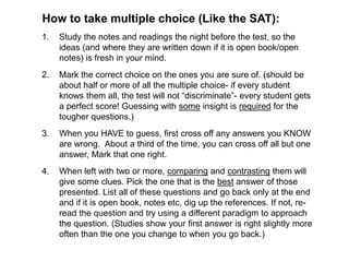 How to take multiple choice (Like the SAT):
1. Study the notes and readings the night before the test, so the
ideas (and where they are written down if it is open book/open
notes) is fresh in your mind.
2. Mark the correct choice on the ones you are sure of. (should be
about half or more of all the multiple choice- if every student
knows them all, the test will not “discriminate”- every student gets
a perfect score! Guessing with some insight is required for the
tougher questions.)
3. When you HAVE to guess, first cross off any answers you KNOW
are wrong. About a third of the time, you can cross off all but one
answer, Mark that one right.
4. When left with two or more, comparing and contrasting them will
give some clues. Pick the one that is the best answer of those
presented. List all of these questions and go back only at the end
and if it is open book, notes etc, dig up the references. If not, re-
read the question and try using a different paradigm to approach
the question. (Studies show your first answer is right slightly more
often than the one you change to when you go back.)
 