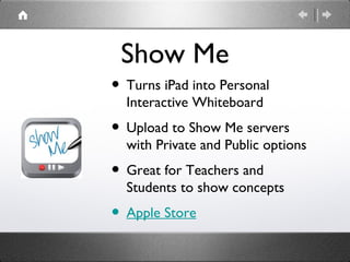 Show Me
• Turns iPad into Personal
  Interactive Whiteboard
• Upload to Show Me servers
  with Private and Public options
• Great for Teachers and
  Students to show concepts
• Apple Store
 